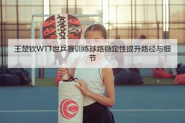 王楚钦WTT世乒赛训练球路稳定性提升路径与细节